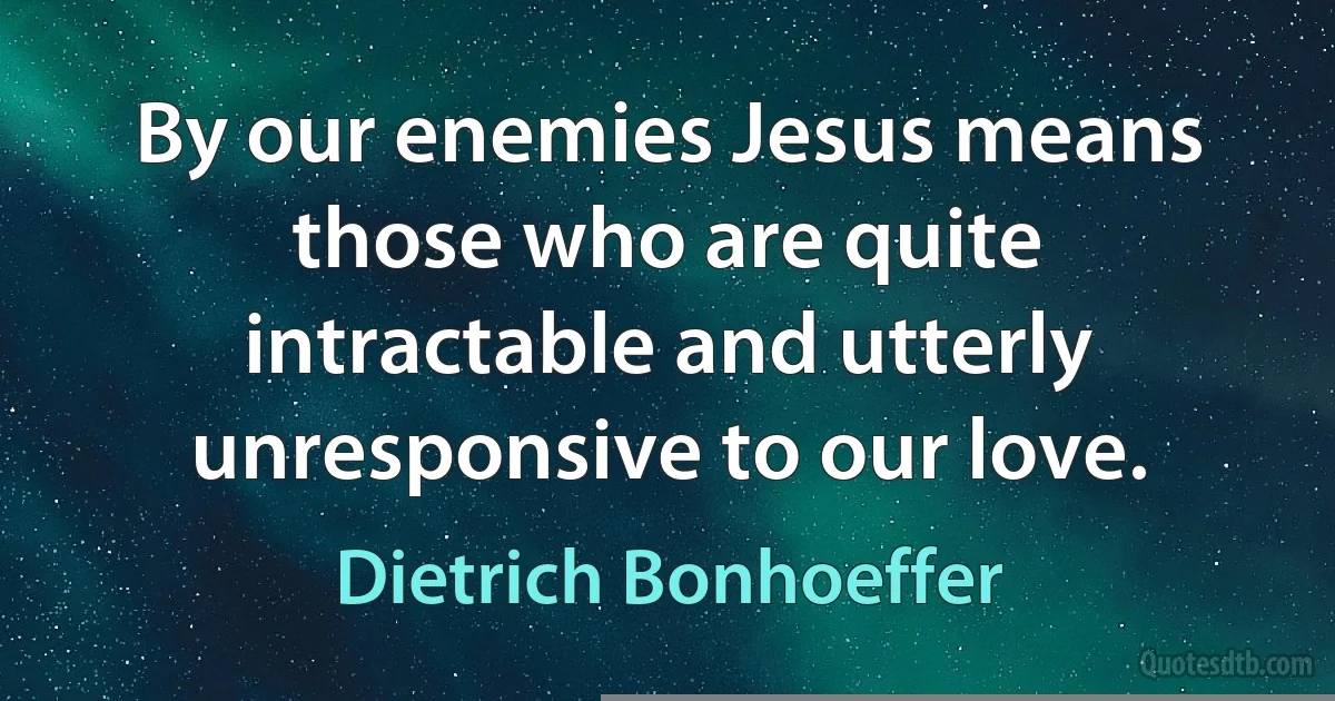 By our enemies Jesus means those who are quite intractable and utterly unresponsive to our love. (Dietrich Bonhoeffer)