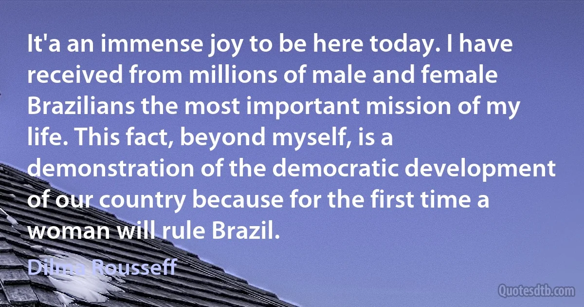 It'a an immense joy to be here today. I have received from millions of male and female Brazilians the most important mission of my life. This fact, beyond myself, is a demonstration of the democratic development of our country because for the first time a woman will rule Brazil. (Dilma Rousseff)