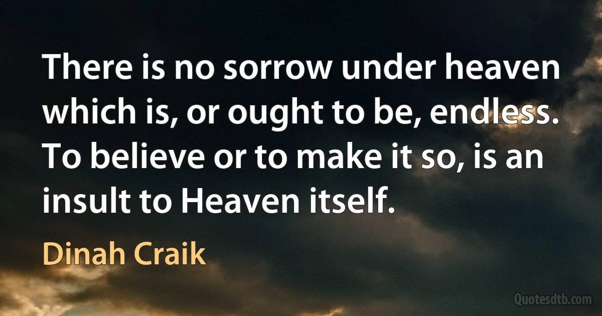 There is no sorrow under heaven which is, or ought to be, endless. To believe or to make it so, is an insult to Heaven itself. (Dinah Craik)