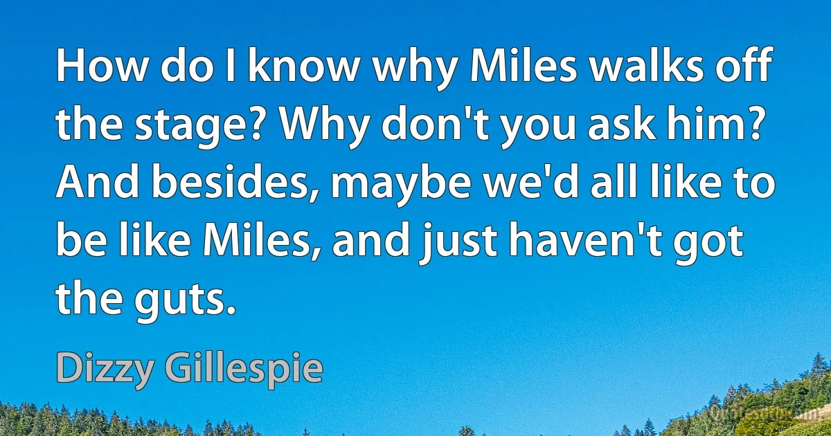 How do I know why Miles walks off the stage? Why don't you ask him? And besides, maybe we'd all like to be like Miles, and just haven't got the guts. (Dizzy Gillespie)