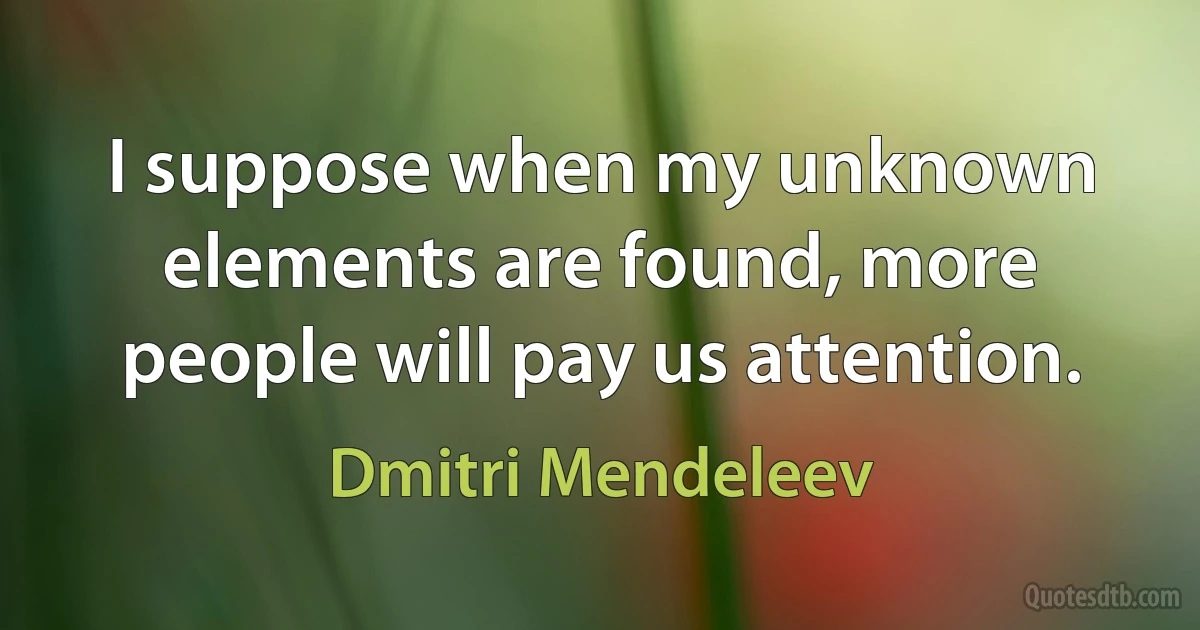 I suppose when my unknown elements are found, more people will pay us attention. (Dmitri Mendeleev)