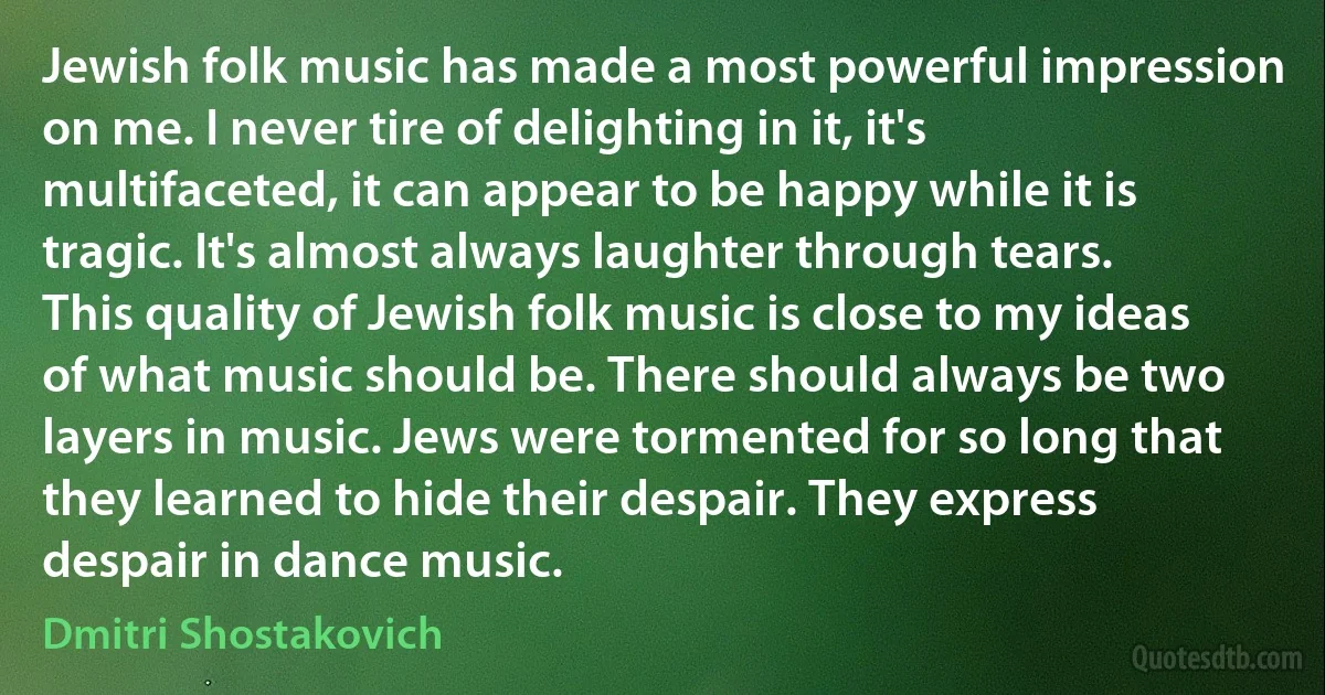 Jewish folk music has made a most powerful impression on me. I never tire of delighting in it, it's multifaceted, it can appear to be happy while it is tragic. It's almost always laughter through tears. This quality of Jewish folk music is close to my ideas of what music should be. There should always be two layers in music. Jews were tormented for so long that they learned to hide their despair. They express despair in dance music. (Dmitri Shostakovich)