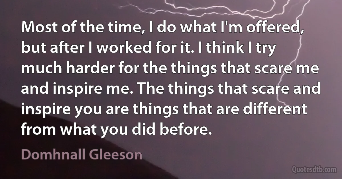 Most of the time, I do what I'm offered, but after I worked for it. I think I try much harder for the things that scare me and inspire me. The things that scare and inspire you are things that are different from what you did before. (Domhnall Gleeson)