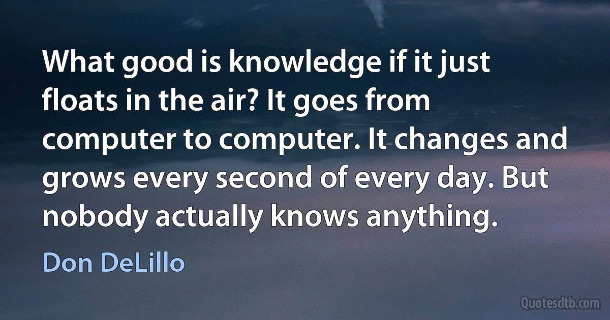 What good is knowledge if it just floats in the air? It goes from computer to computer. It changes and grows every second of every day. But nobody actually knows anything. (Don DeLillo)