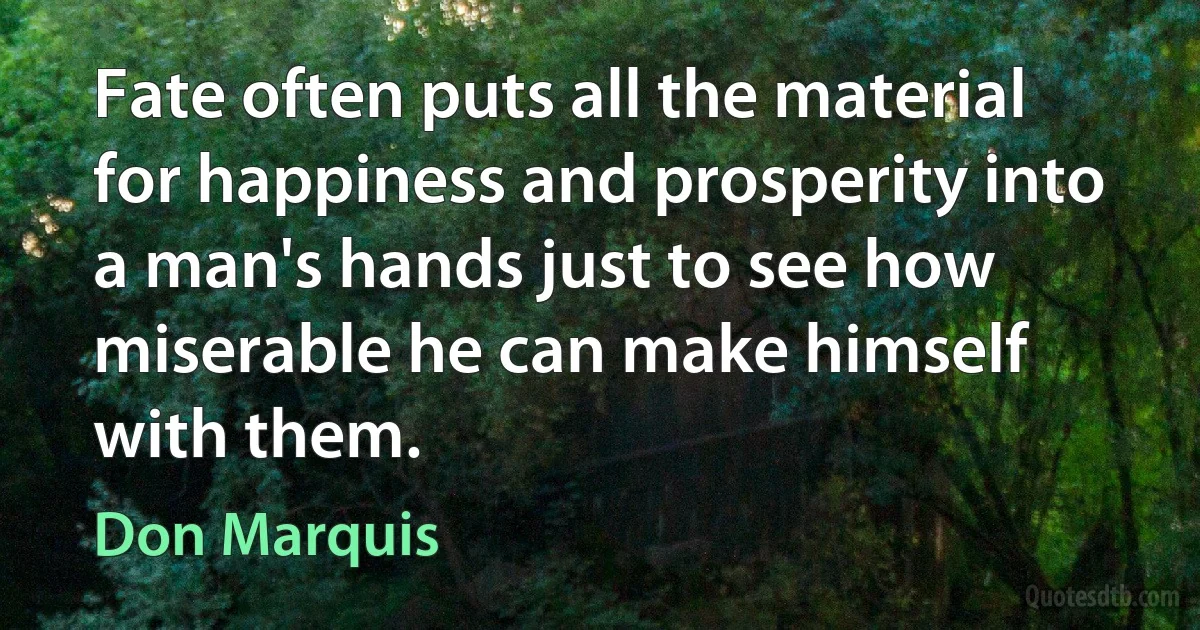 Fate often puts all the material for happiness and prosperity into a man's hands just to see how miserable he can make himself with them. (Don Marquis)