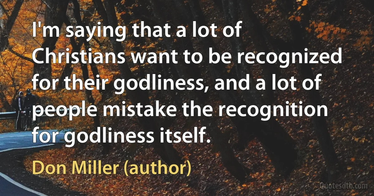 I'm saying that a lot of Christians want to be recognized for their godliness, and a lot of people mistake the recognition for godliness itself. (Don Miller (author))