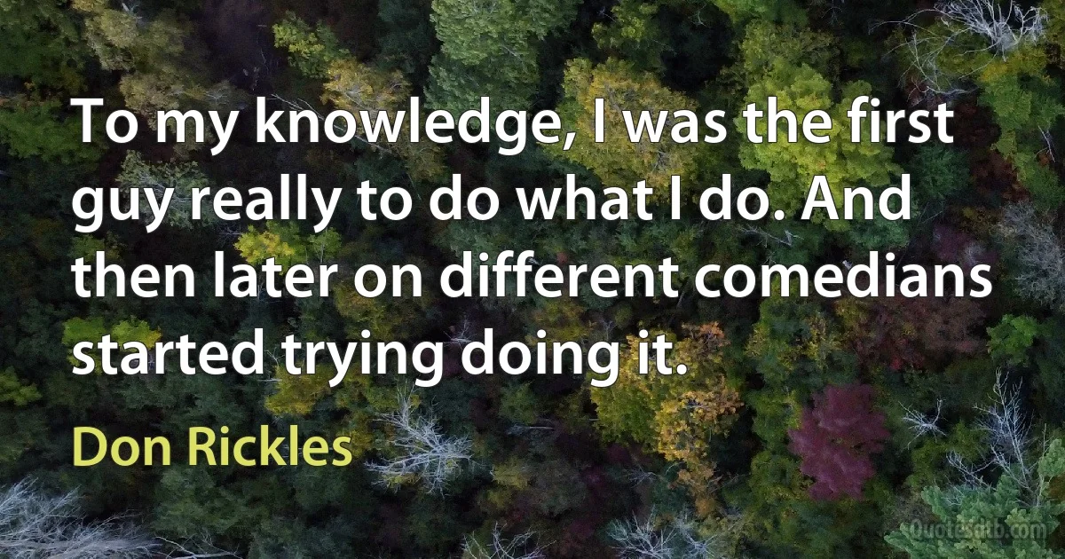 To my knowledge, I was the first guy really to do what I do. And then later on different comedians started trying doing it. (Don Rickles)