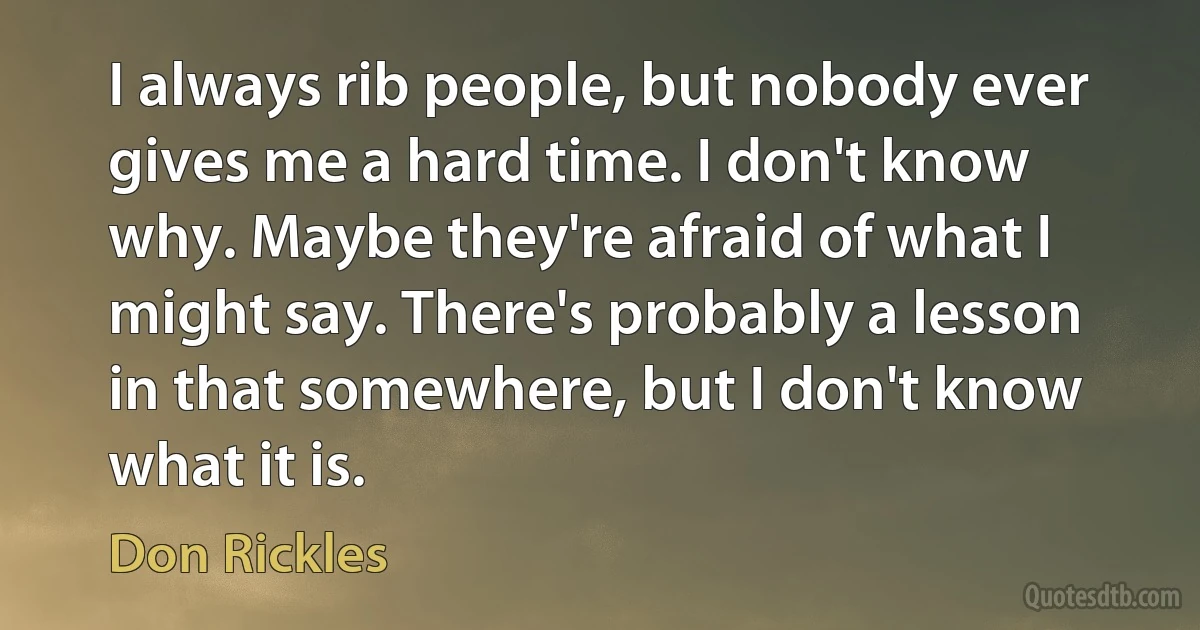 I always rib people, but nobody ever gives me a hard time. I don't know why. Maybe they're afraid of what I might say. There's probably a lesson in that somewhere, but I don't know what it is. (Don Rickles)