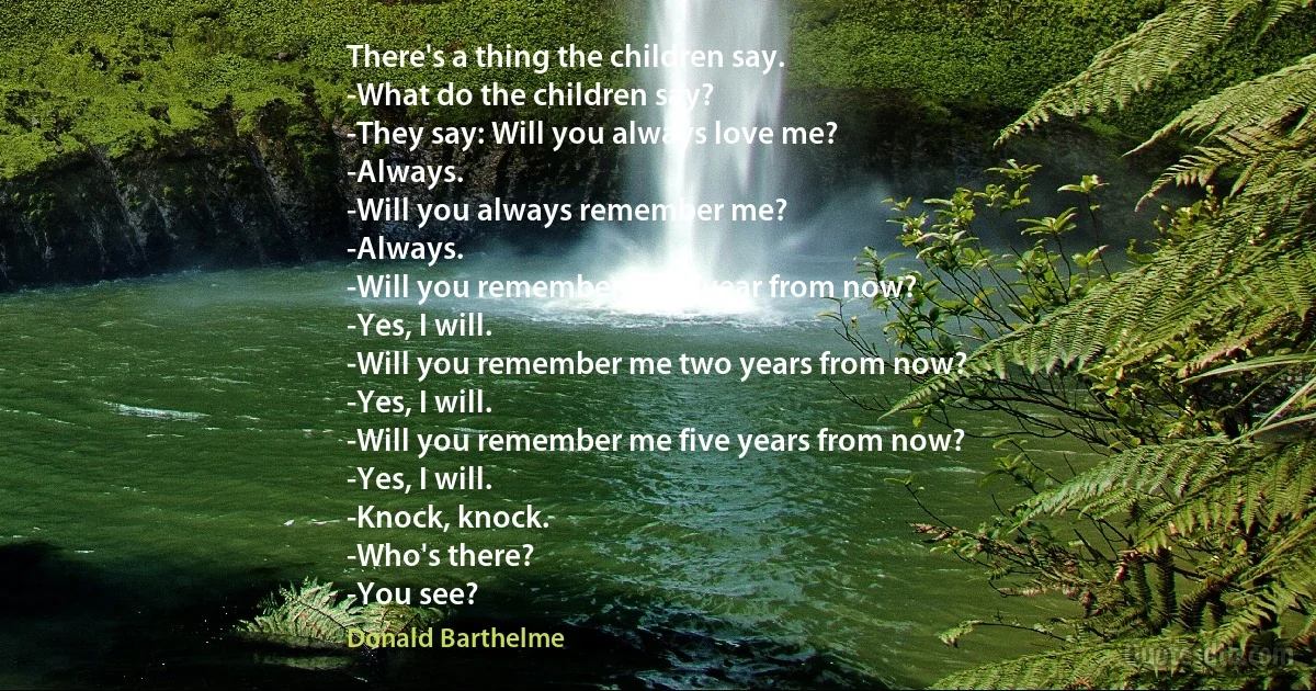 There's a thing the children say.
-What do the children say?
-They say: Will you always love me?
-Always.
-Will you always remember me?
-Always.
-Will you remember me a year from now?
-Yes, I will.
-Will you remember me two years from now?
-Yes, I will.
-Will you remember me five years from now?
-Yes, I will.
-Knock, knock.
-Who's there?
-You see? (Donald Barthelme)