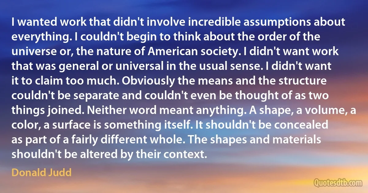 I wanted work that didn't involve incredible assumptions about everything. I couldn't begin to think about the order of the universe or, the nature of American society. I didn't want work that was general or universal in the usual sense. I didn't want it to claim too much. Obviously the means and the structure couldn't be separate and couldn't even be thought of as two things joined. Neither word meant anything. A shape, a volume, a color, a surface is something itself. It shouldn't be concealed as part of a fairly different whole. The shapes and materials shouldn't be altered by their context. (Donald Judd)