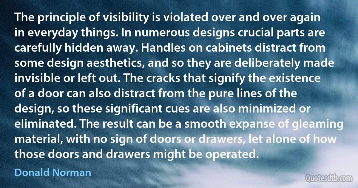 The principle of visibility is violated over and over again in everyday things. In numerous designs crucial parts are carefully hidden away. Handles on cabinets distract from some design aesthetics, and so they are deliberately made invisible or left out. The cracks that signify the existence of a door can also distract from the pure lines of the design, so these significant cues are also minimized or eliminated. The result can be a smooth expanse of gleaming material, with no sign of doors or drawers, let alone of how those doors and drawers might be operated. (Donald Norman)