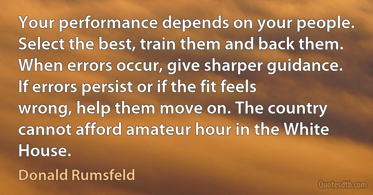 Your performance depends on your people. Select the best, train them and back them. When errors occur, give sharper guidance. If errors persist or if the fit feels wrong, help them move on. The country cannot afford amateur hour in the White House. (Donald Rumsfeld)