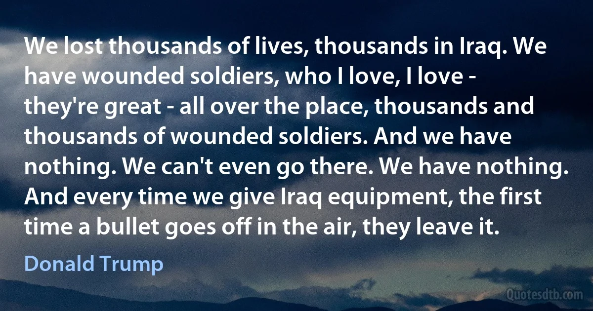 We lost thousands of lives, thousands in Iraq. We have wounded soldiers, who I love, I love - they're great - all over the place, thousands and thousands of wounded soldiers. And we have nothing. We can't even go there. We have nothing. And every time we give Iraq equipment, the first time a bullet goes off in the air, they leave it. (Donald Trump)