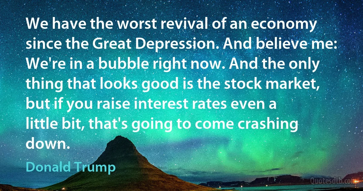 We have the worst revival of an economy since the Great Depression. And believe me: We're in a bubble right now. And the only thing that looks good is the stock market, but if you raise interest rates even a little bit, that's going to come crashing down. (Donald Trump)