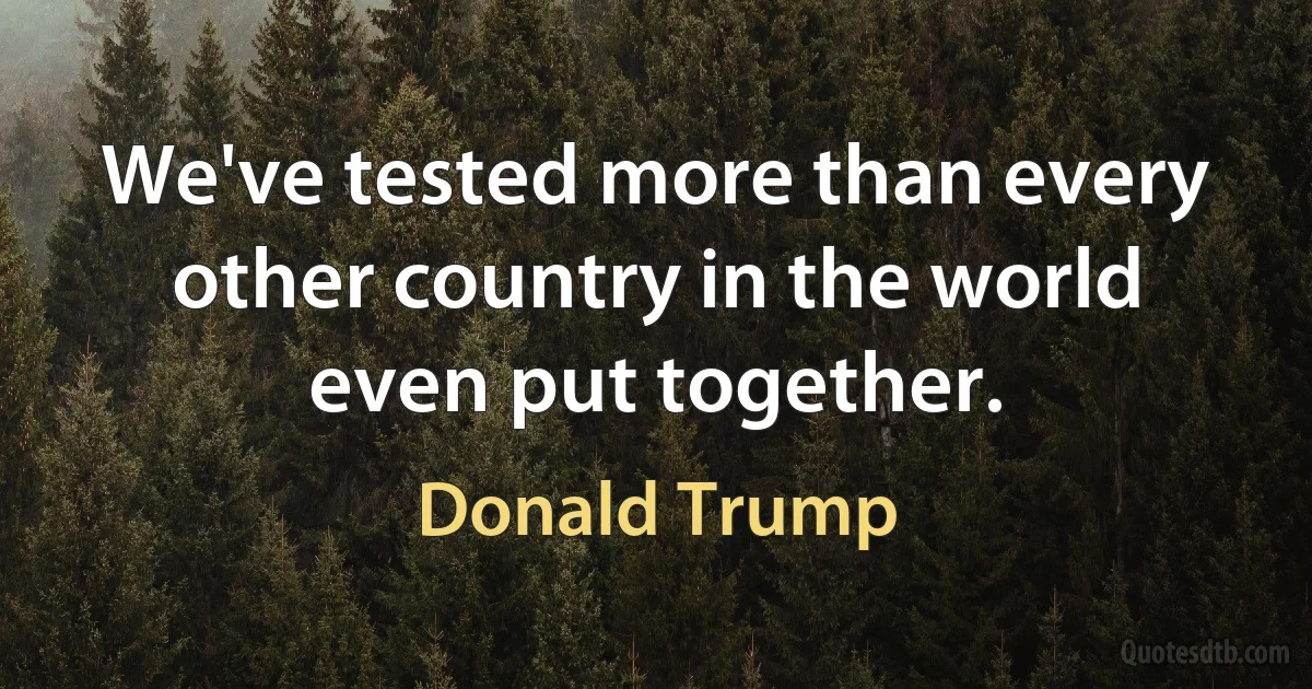 We've tested more than every other country in the world even put together. (Donald Trump)