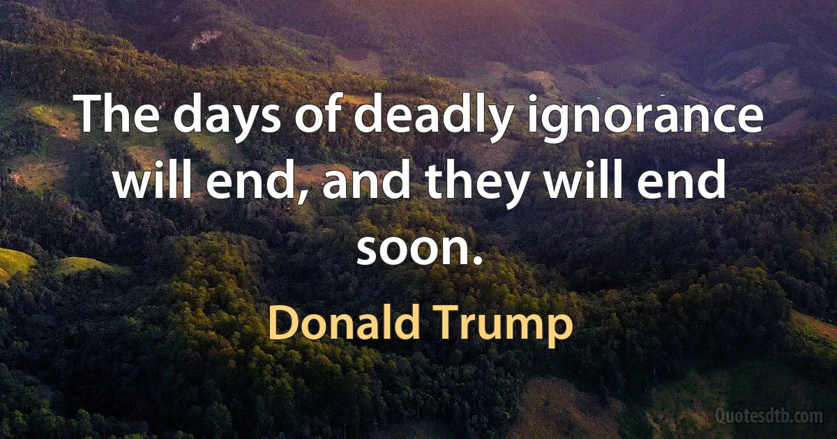 The days of deadly ignorance will end, and they will end soon. (Donald Trump)