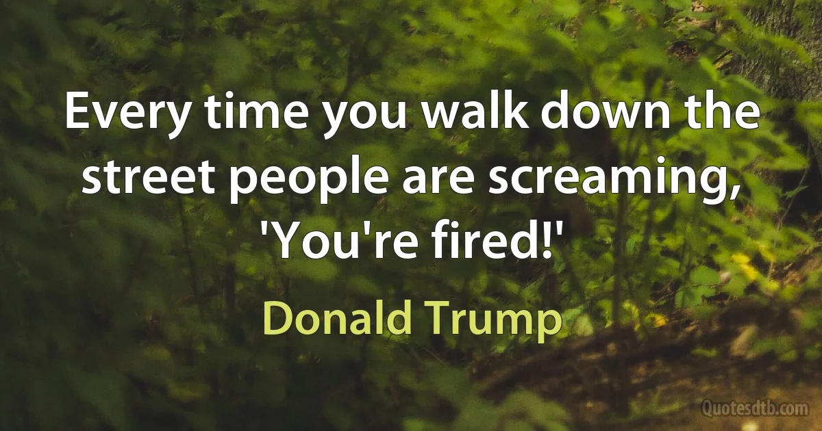 Every time you walk down the street people are screaming, 'You're fired!' (Donald Trump)