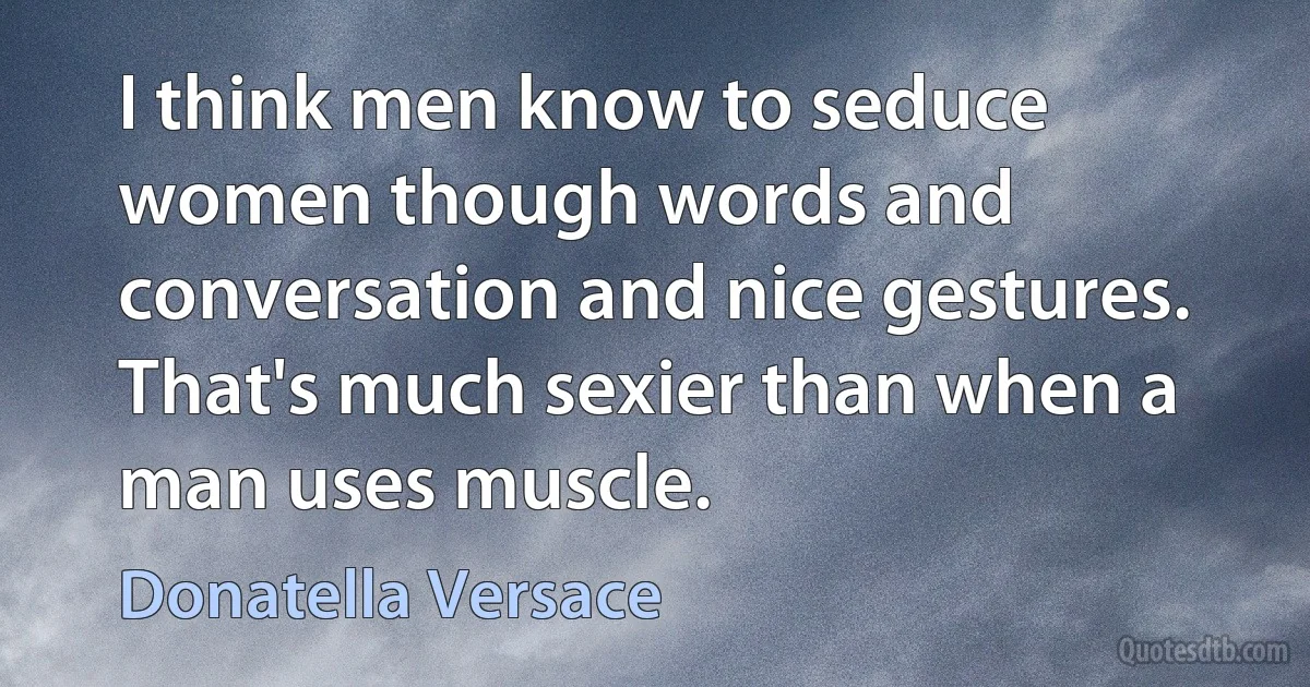 I think men know to seduce women though words and conversation and nice gestures. That's much sexier than when a man uses muscle. (Donatella Versace)