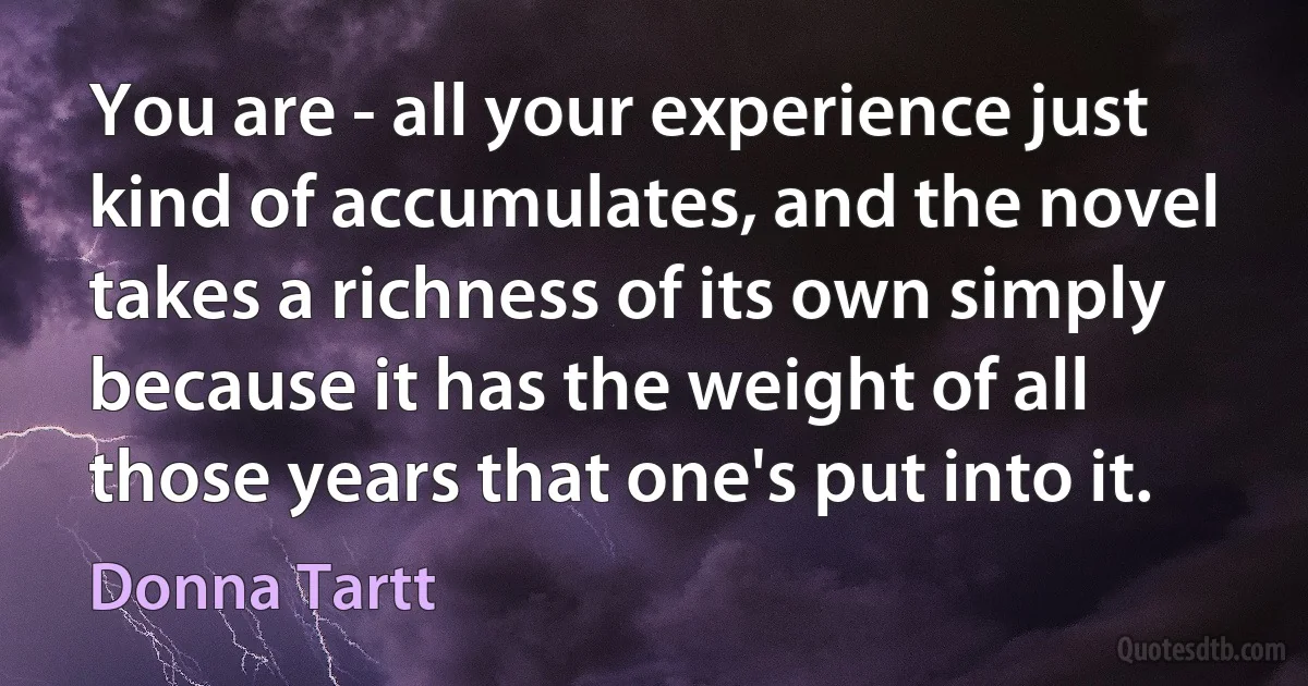 You are - all your experience just kind of accumulates, and the novel takes a richness of its own simply because it has the weight of all those years that one's put into it. (Donna Tartt)