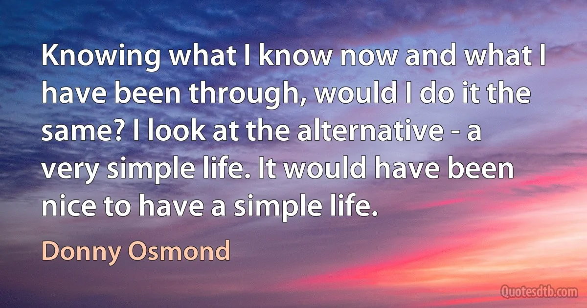 Knowing what I know now and what I have been through, would I do it the same? I look at the alternative - a very simple life. It would have been nice to have a simple life. (Donny Osmond)