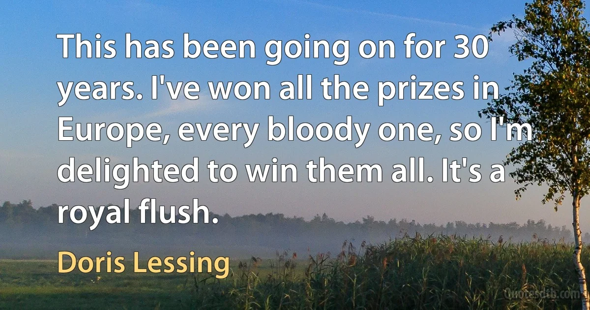 This has been going on for 30 years. I've won all the prizes in Europe, every bloody one, so I'm delighted to win them all. It's a royal flush. (Doris Lessing)