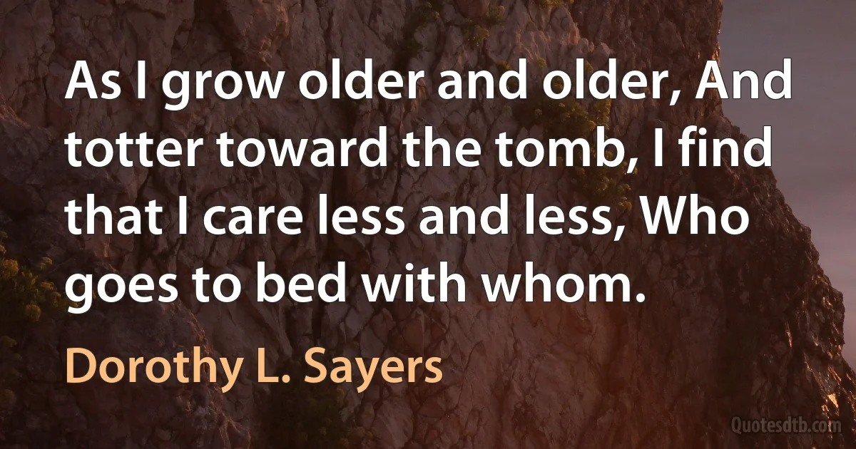 As I grow older and older, And totter toward the tomb, I find that I care less and less, Who goes to bed with whom. (Dorothy L. Sayers)