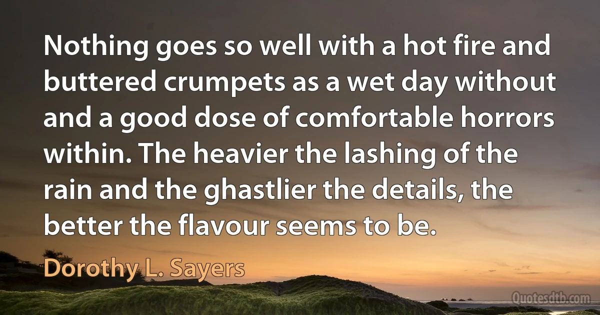 Nothing goes so well with a hot fire and buttered crumpets as a wet day without and a good dose of comfortable horrors within. The heavier the lashing of the rain and the ghastlier the details, the better the flavour seems to be. (Dorothy L. Sayers)