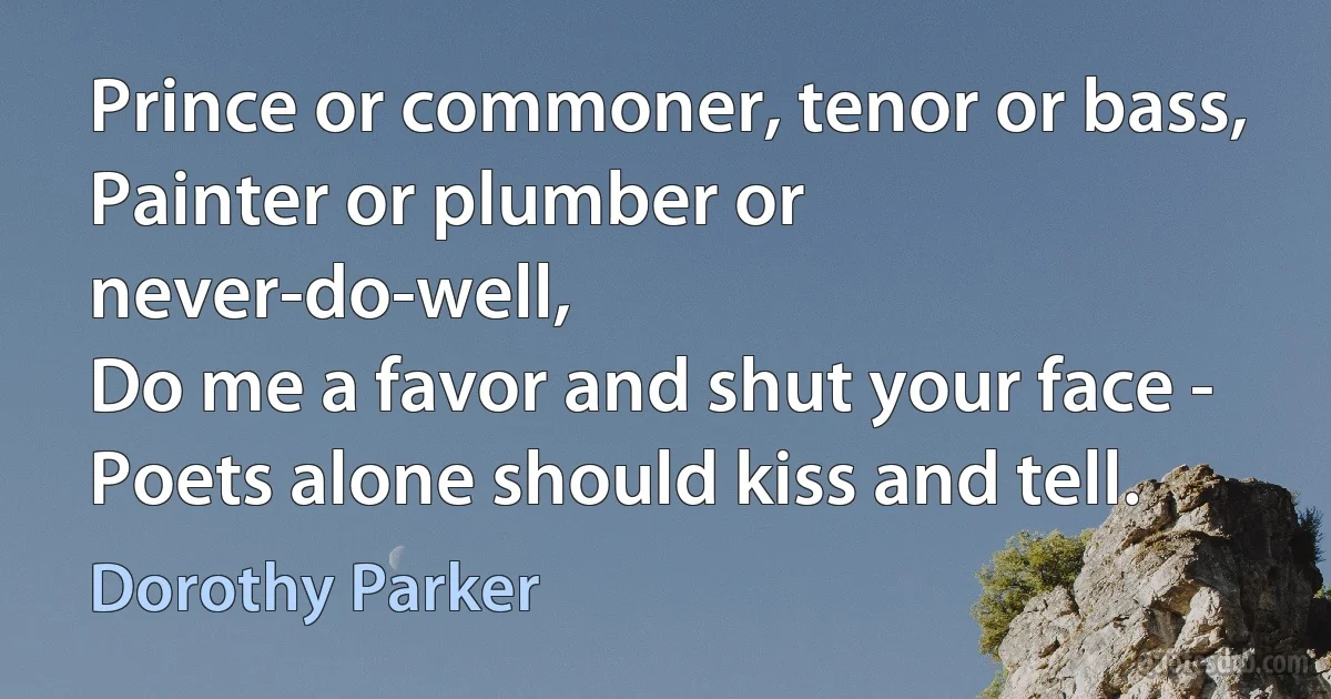 Prince or commoner, tenor or bass,
Painter or plumber or never-do-well,
Do me a favor and shut your face -
Poets alone should kiss and tell. (Dorothy Parker)