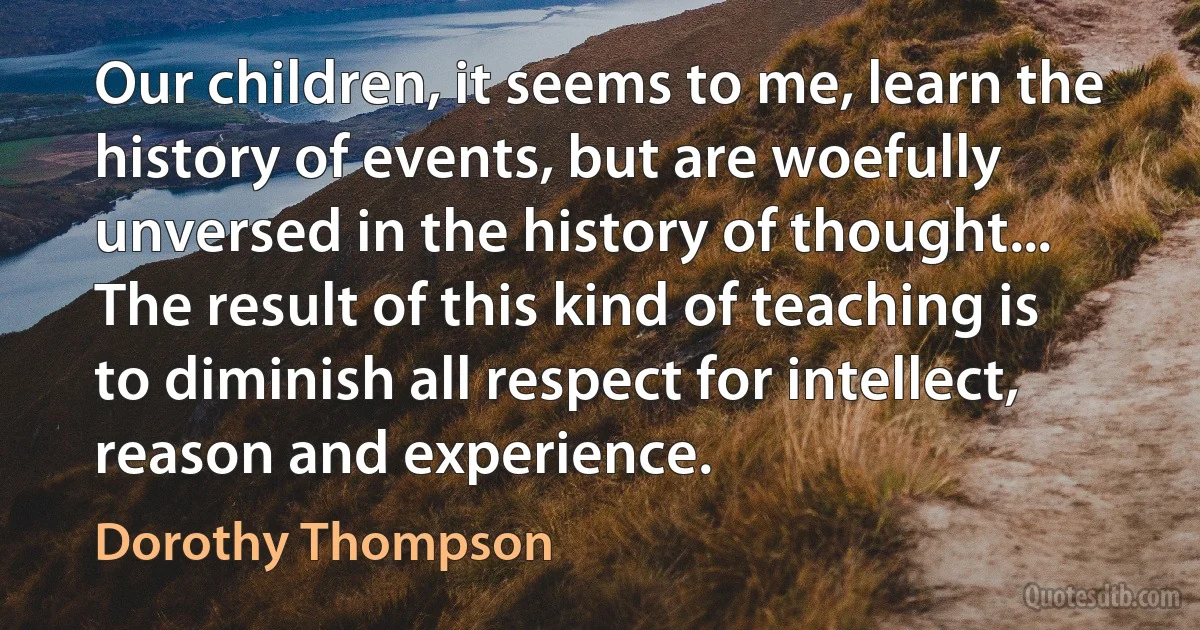 Our children, it seems to me, learn the history of events, but are woefully unversed in the history of thought... The result of this kind of teaching is to diminish all respect for intellect, reason and experience. (Dorothy Thompson)