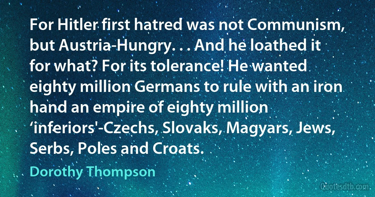 For Hitler first hatred was not Communism, but Austria-Hungry. . . And he loathed it for what? For its tolerance! He wanted eighty million Germans to rule with an iron hand an empire of eighty million ‘inferiors'-Czechs, Slovaks, Magyars, Jews, Serbs, Poles and Croats. (Dorothy Thompson)