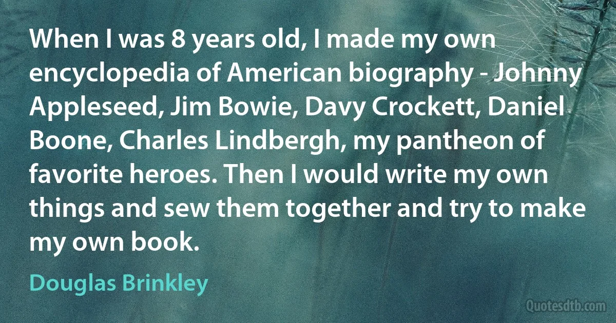 When I was 8 years old, I made my own encyclopedia of American biography - Johnny Appleseed, Jim Bowie, Davy Crockett, Daniel Boone, Charles Lindbergh, my pantheon of favorite heroes. Then I would write my own things and sew them together and try to make my own book. (Douglas Brinkley)