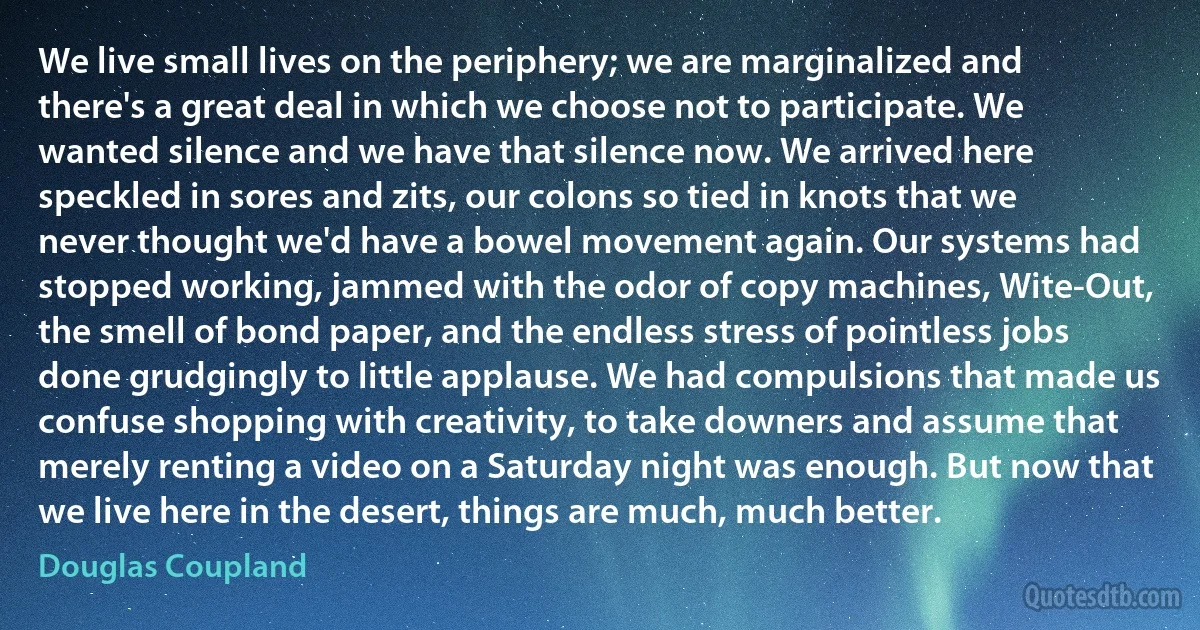 We live small lives on the periphery; we are marginalized and there's a great deal in which we choose not to participate. We wanted silence and we have that silence now. We arrived here speckled in sores and zits, our colons so tied in knots that we never thought we'd have a bowel movement again. Our systems had stopped working, jammed with the odor of copy machines, Wite-Out, the smell of bond paper, and the endless stress of pointless jobs done grudgingly to little applause. We had compulsions that made us confuse shopping with creativity, to take downers and assume that merely renting a video on a Saturday night was enough. But now that we live here in the desert, things are much, much better. (Douglas Coupland)