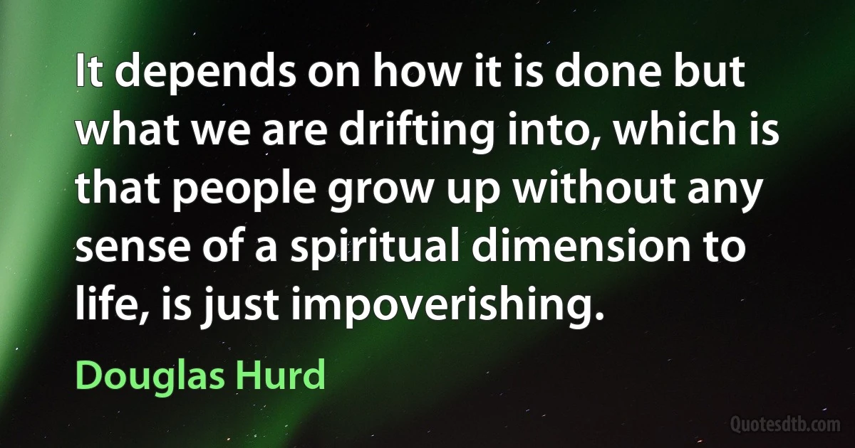 It depends on how it is done but what we are drifting into, which is that people grow up without any sense of a spiritual dimension to life, is just impoverishing. (Douglas Hurd)