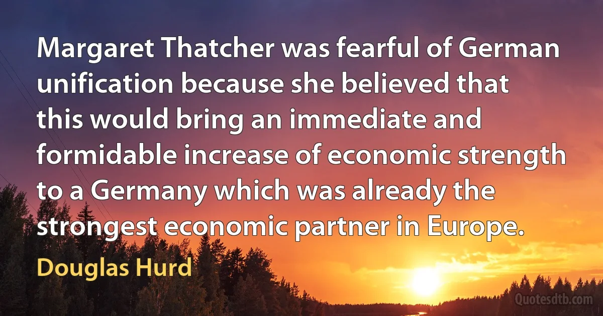 Margaret Thatcher was fearful of German unification because she believed that this would bring an immediate and formidable increase of economic strength to a Germany which was already the strongest economic partner in Europe. (Douglas Hurd)