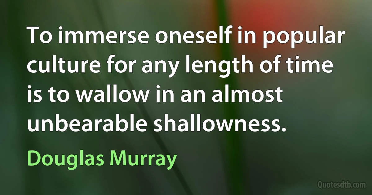 To immerse oneself in popular culture for any length of time is to wallow in an almost unbearable shallowness. (Douglas Murray)