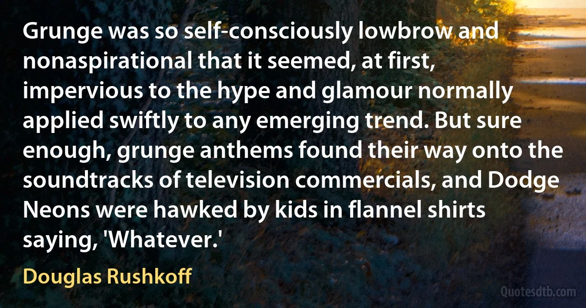 Grunge was so self-consciously lowbrow and nonaspirational that it seemed, at first, impervious to the hype and glamour normally applied swiftly to any emerging trend. But sure enough, grunge anthems found their way onto the soundtracks of television commercials, and Dodge Neons were hawked by kids in flannel shirts saying, 'Whatever.' (Douglas Rushkoff)