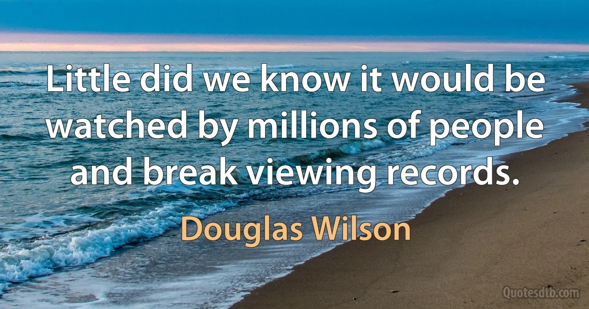 Little did we know it would be watched by millions of people and break viewing records. (Douglas Wilson)