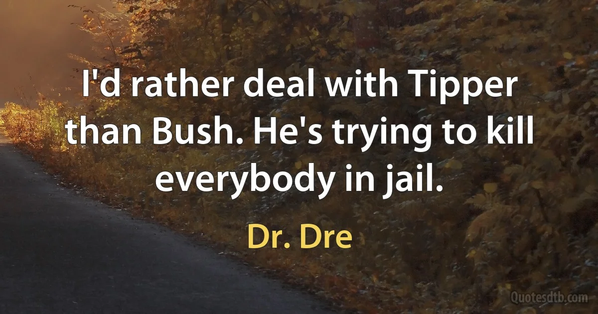 I'd rather deal with Tipper than Bush. He's trying to kill everybody in jail. (Dr. Dre)