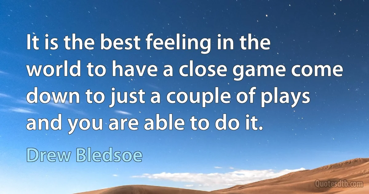 It is the best feeling in the world to have a close game come down to just a couple of plays and you are able to do it. (Drew Bledsoe)