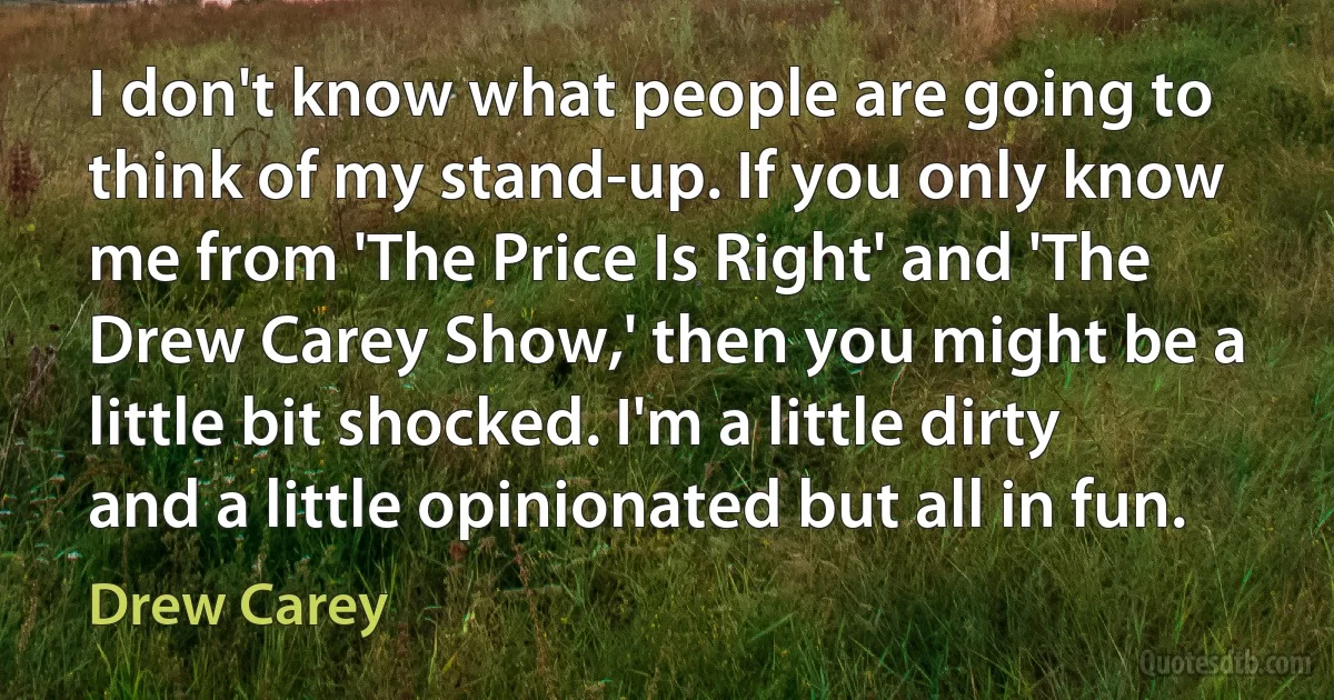 I don't know what people are going to think of my stand-up. If you only know me from 'The Price Is Right' and 'The Drew Carey Show,' then you might be a little bit shocked. I'm a little dirty and a little opinionated but all in fun. (Drew Carey)