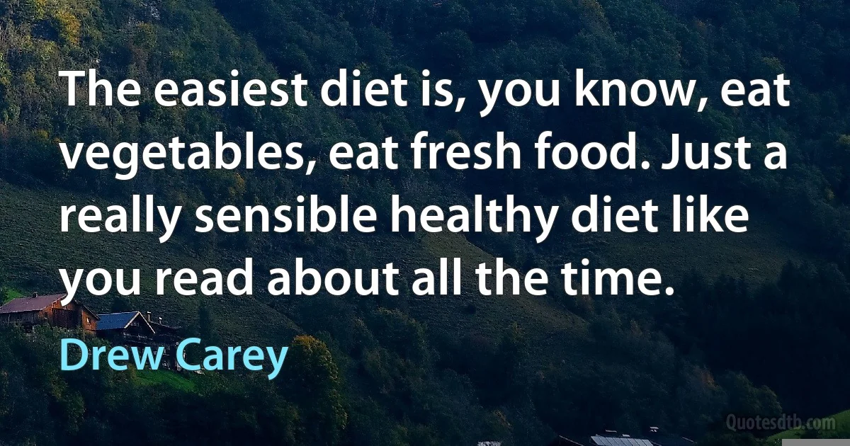 The easiest diet is, you know, eat vegetables, eat fresh food. Just a really sensible healthy diet like you read about all the time. (Drew Carey)