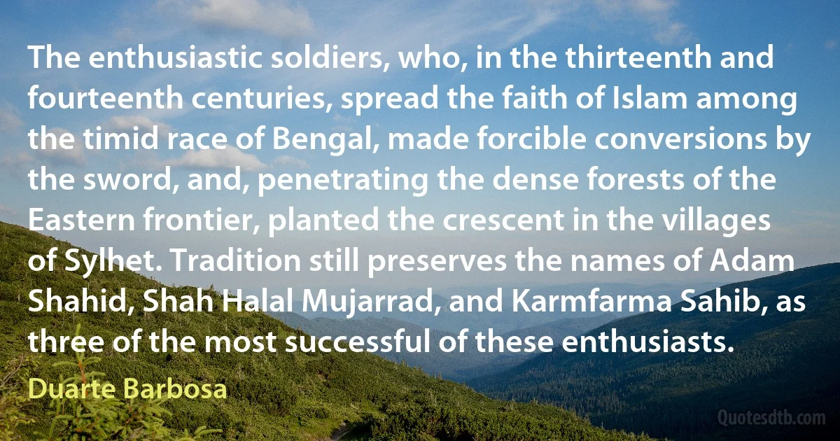 The enthusiastic soldiers, who, in the thirteenth and fourteenth centuries, spread the faith of Islam among the timid race of Bengal, made forcible conversions by the sword, and, penetrating the dense forests of the Eastern frontier, planted the crescent in the villages of Sylhet. Tradition still preserves the names of Adam Shahid, Shah Halal Mujarrad, and Karmfarma Sahib, as three of the most successful of these enthusiasts. (Duarte Barbosa)