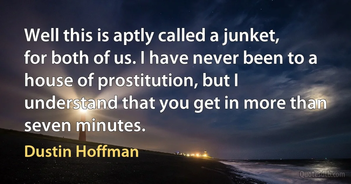 Well this is aptly called a junket, for both of us. I have never been to a house of prostitution, but I understand that you get in more than seven minutes. (Dustin Hoffman)