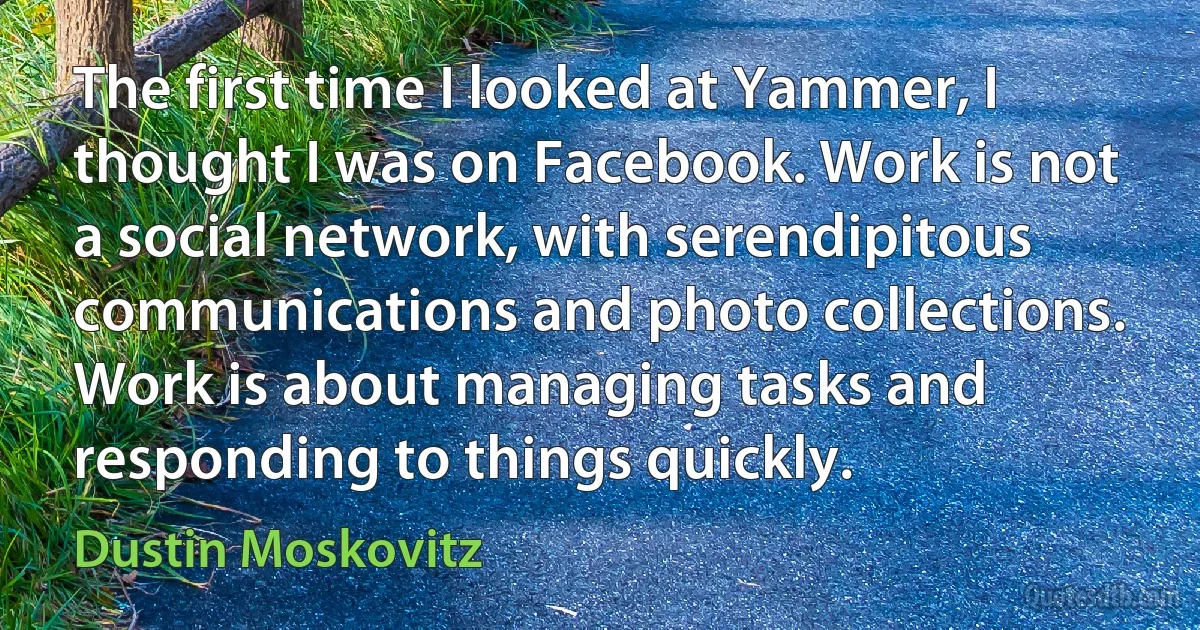 The first time I looked at Yammer, I thought I was on Facebook. Work is not a social network, with serendipitous communications and photo collections. Work is about managing tasks and responding to things quickly. (Dustin Moskovitz)