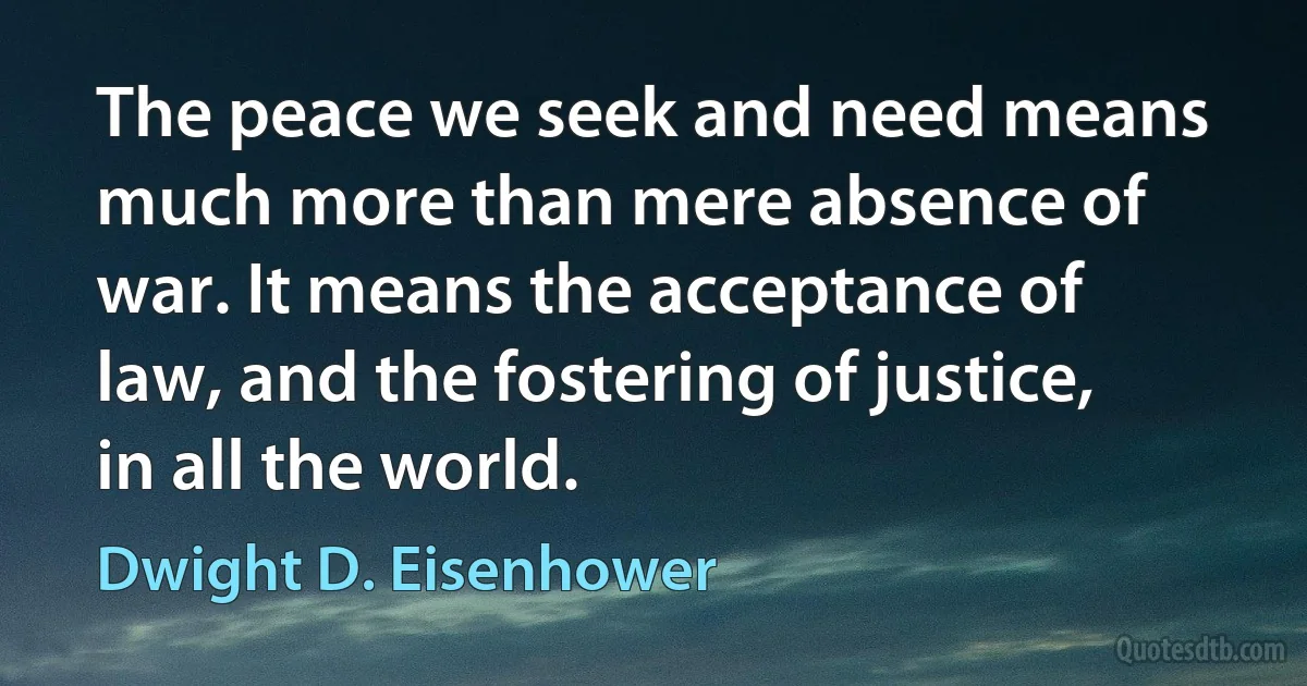 The peace we seek and need means much more than mere absence of war. It means the acceptance of law, and the fostering of justice, in all the world. (Dwight D. Eisenhower)