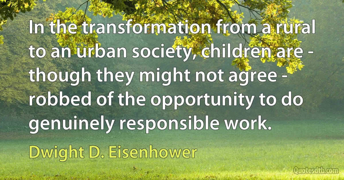 In the transformation from a rural to an urban society, children are - though they might not agree - robbed of the opportunity to do genuinely responsible work. (Dwight D. Eisenhower)