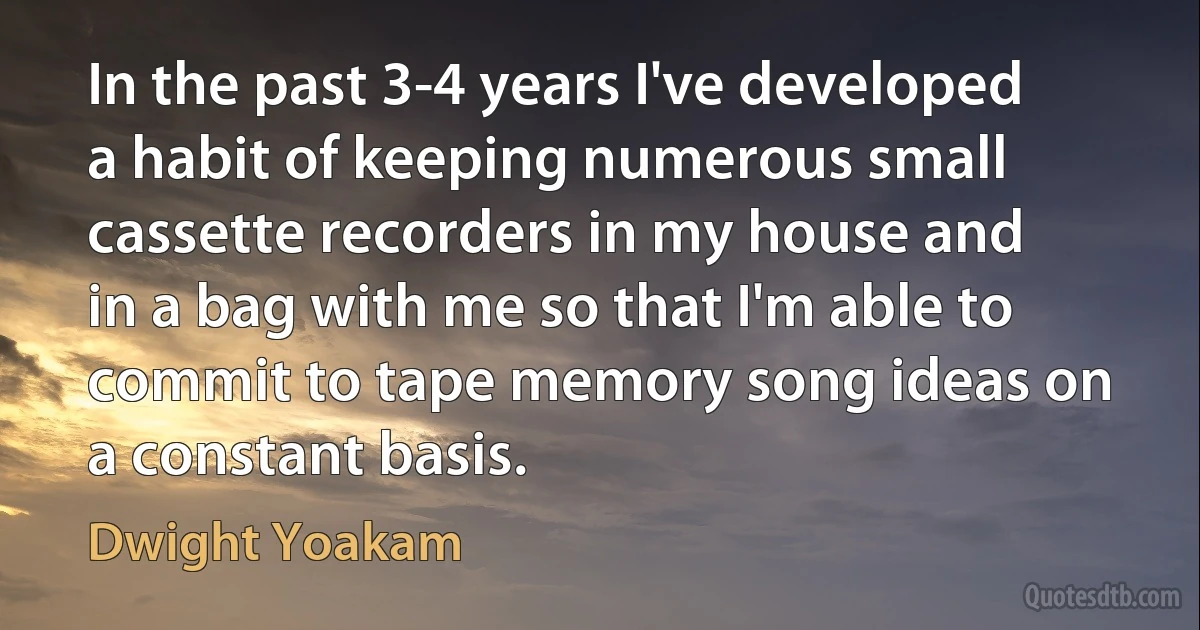 In the past 3-4 years I've developed a habit of keeping numerous small cassette recorders in my house and in a bag with me so that I'm able to commit to tape memory song ideas on a constant basis. (Dwight Yoakam)