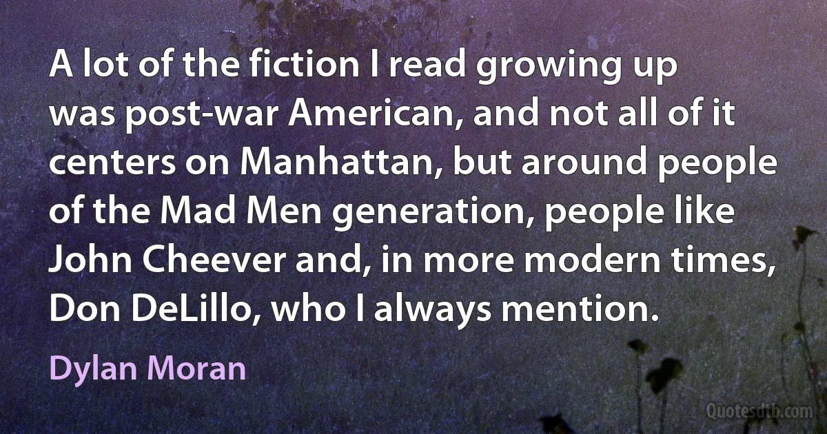 A lot of the fiction I read growing up was post-war American, and not all of it centers on Manhattan, but around people of the Mad Men generation, people like John Cheever and, in more modern times, Don DeLillo, who I always mention. (Dylan Moran)