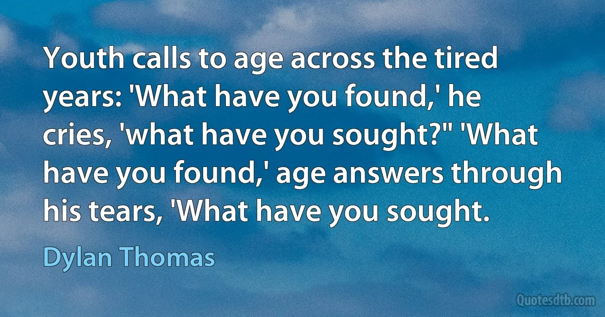 Youth calls to age across the tired years: 'What have you found,' he cries, 'what have you sought?" 'What have you found,' age answers through his tears, 'What have you sought. (Dylan Thomas)