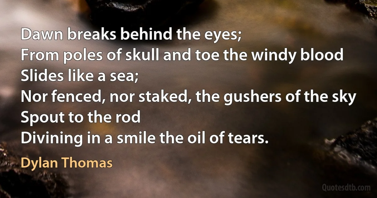 Dawn breaks behind the eyes;
From poles of skull and toe the windy blood
Slides like a sea;
Nor fenced, nor staked, the gushers of the sky
Spout to the rod
Divining in a smile the oil of tears. (Dylan Thomas)